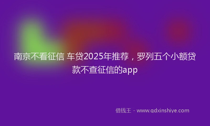 南京不看征信 车贷2025年推荐，罗列五个小额贷款不查征信的app