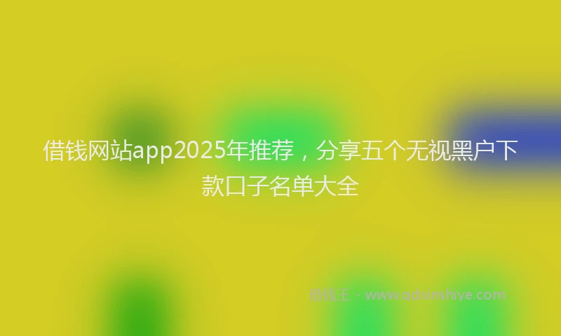 借钱网站app2025年推荐，分享五个无视黑户下款口子名单大全