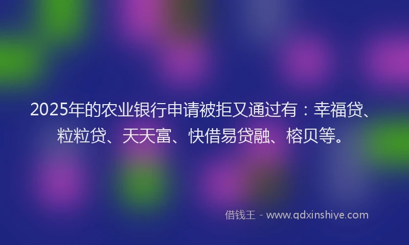 2025年的农业银行申请被拒又通过有：幸福贷、粒粒贷、天天富、快借易贷融、榕贝等。