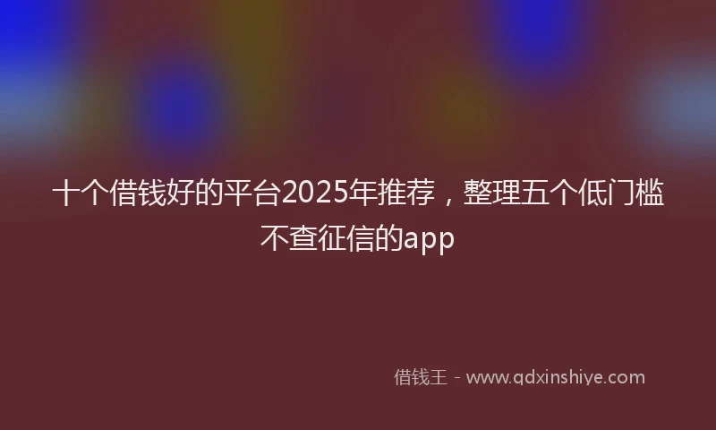 十个借钱好的平台2025年推荐，整理五个低门槛不查征信的app