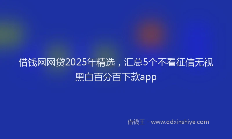 借钱网网贷2025年精选，汇总5个不看征信无视黑白百分百下款app