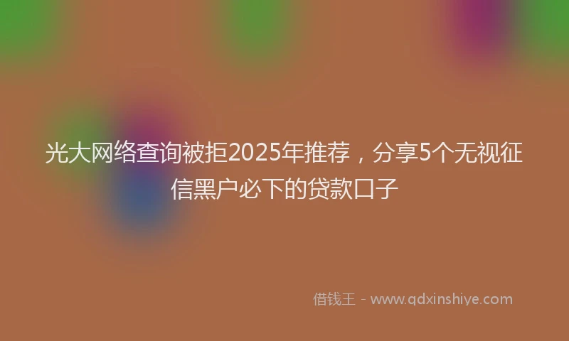 光大网络查询被拒2025年推荐，分享5个无视征信黑户必下的贷款口子