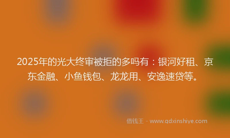 2025年的光大终审被拒的多吗有：银河好租、京东金融、小鱼钱包、龙龙用、安逸速贷等。