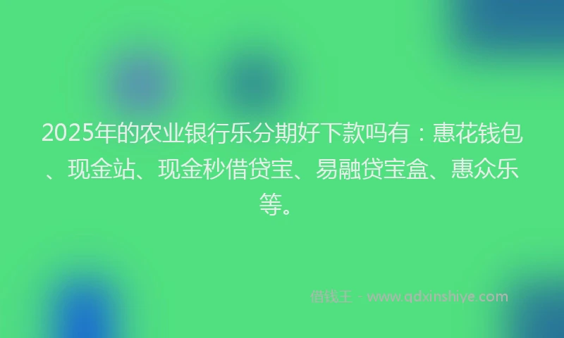 2025年的农业银行乐分期好下款吗有：惠花钱包、现金站、现金秒借贷宝、易融贷宝盒、惠众乐等。