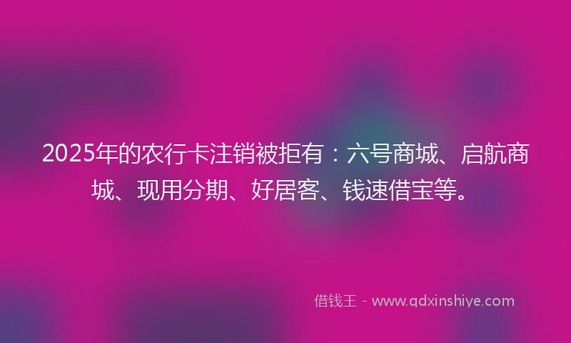 2025年的农行卡注销被拒有：六号商城、启航商城、现用分期、好居客、钱速借宝等。