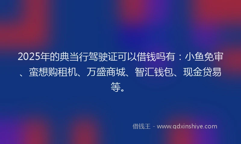 2025年的典当行驾驶证可以借钱吗有：小鱼免审、蛮想购租机、万盛商城、智汇钱包、现金贷易等。