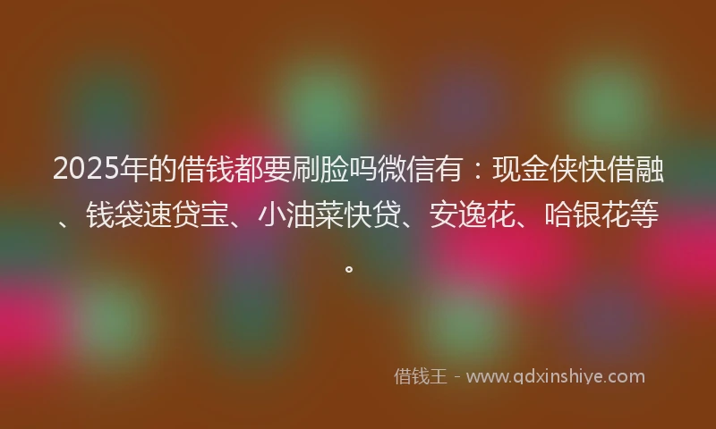 2025年的借钱都要刷脸吗微信有：现金侠快借融、钱袋速贷宝、小油菜快贷、安逸花、哈银花等。