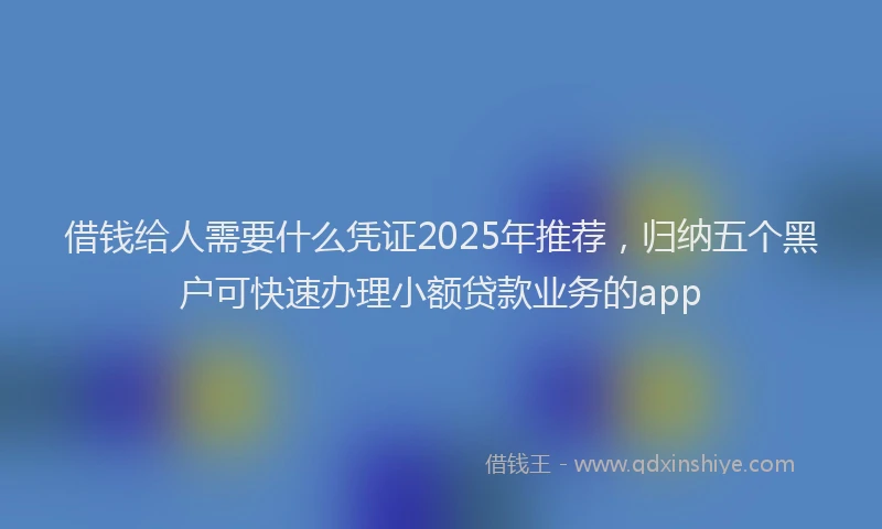 借钱给人需要什么凭证2025年推荐，归纳五个黑户可快速办理小额贷款业务的app