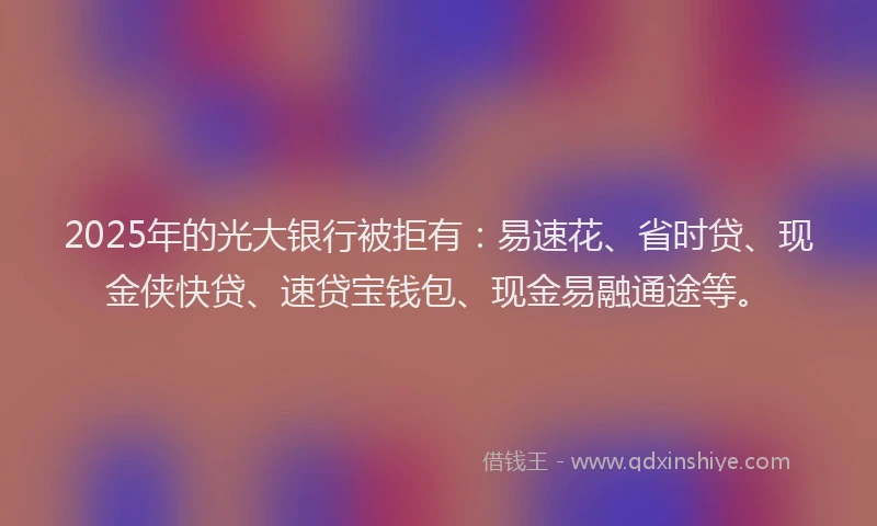 2025年的光大银行被拒有：易速花、省时贷、现金侠快贷、速贷宝钱包、现金易融通途等。