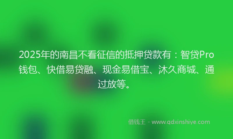 2025年的南昌不看征信的抵押贷款有：智贷Pro钱包、快借易贷融、现金易借宝、沐久商城、通过放等。
