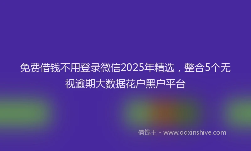 免费借钱不用登录微信2025年精选，整合5个无视逾期大数据花户黑户平台