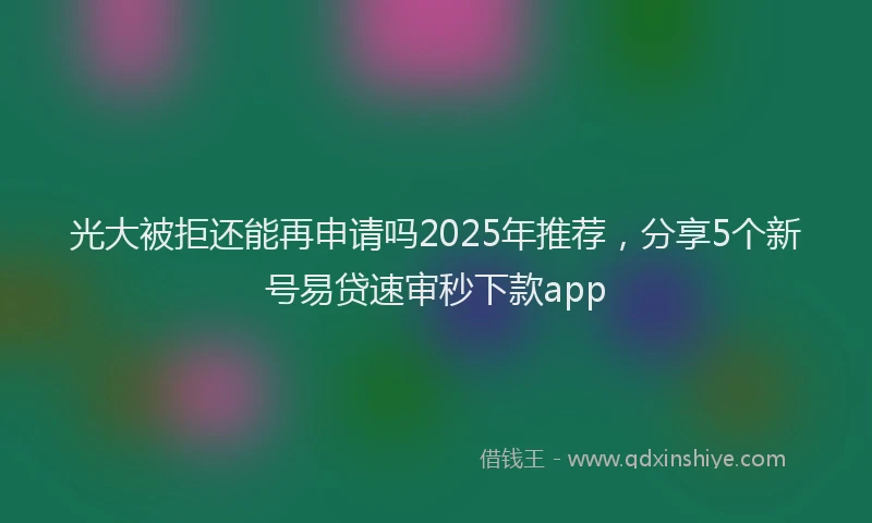 光大被拒还能再申请吗2025年推荐，分享5个新号易贷速审秒下款app
