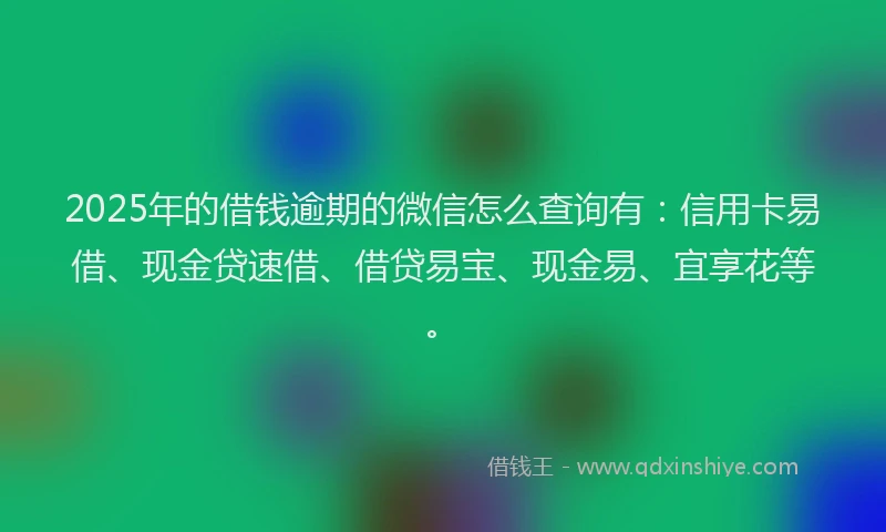 2025年的借钱逾期的微信怎么查询有：信用卡易借、现金贷速借、借贷易宝、现金易、宜享花等。