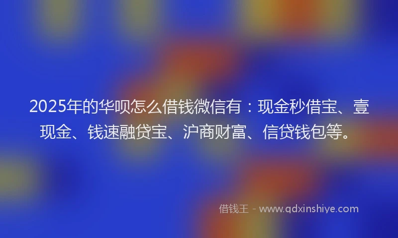 2025年的华呗怎么借钱微信有：现金秒借宝、壹现金、钱速融贷宝、沪商财富、信贷钱包等。