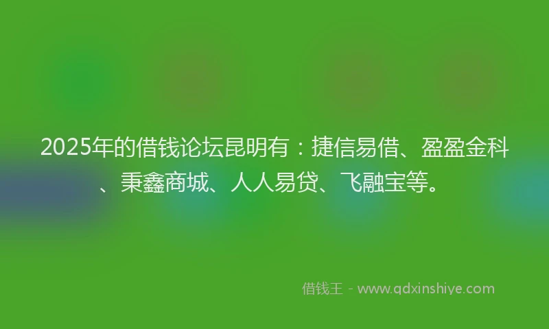 2025年的借钱论坛昆明有：捷信易借、盈盈金科、秉鑫商城、人人易贷、飞融宝等。