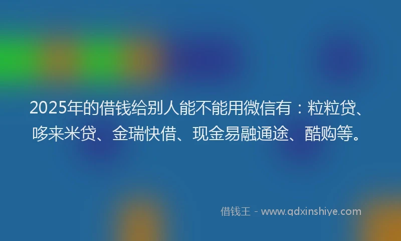 2025年的借钱给别人能不能用微信有：粒粒贷、哆来米贷、金瑞快借、现金易融通途、酷购等。