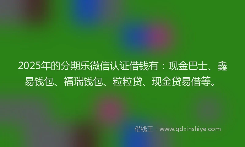 2025年的分期乐微信认证借钱有：现金巴士、鑫易钱包、福瑞钱包、粒粒贷、现金贷易借等。