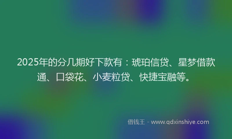 2025年的分几期好下款有：琥珀信贷、星梦借款通、口袋花、小麦粒贷、快捷宝融等。