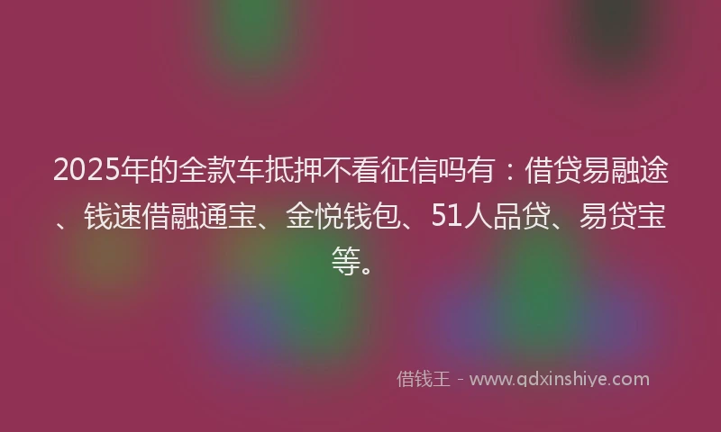 2025年的全款车抵押不看征信吗有：借贷易融途、钱速借融通宝、金悦钱包、51人品贷、易贷宝等。