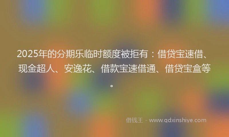 2025年的分期乐临时额度被拒有：借贷宝速借、现金超人、安逸花、借款宝速借通、借贷宝盒等。
