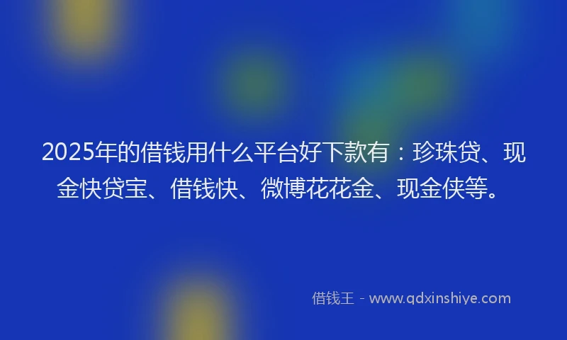 2025年的借钱用什么平台好下款有：珍珠贷、现金快贷宝、借钱快、微博花花金、现金侠等。