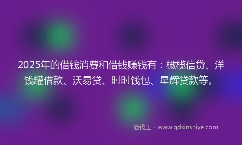 2025年的借钱消费和借钱赚钱有：橄榄信贷、洋钱罐借款、沃易贷、时时钱包、星辉贷款等。
