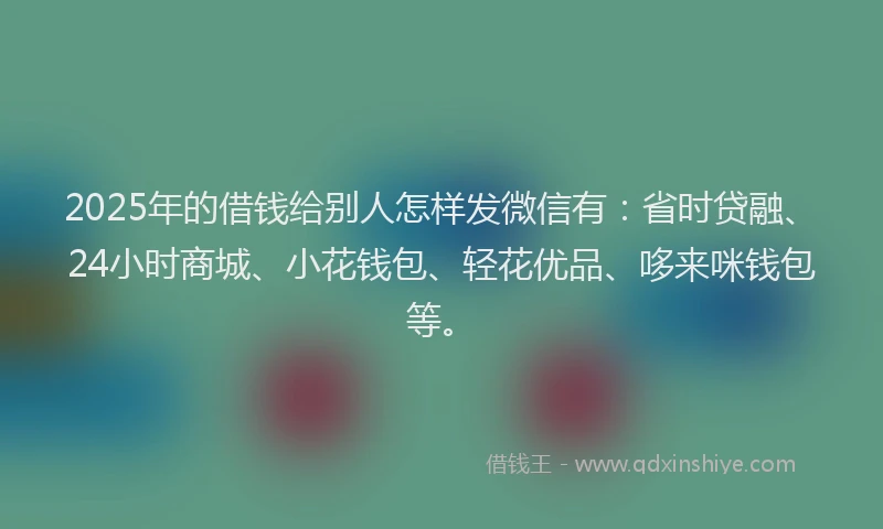 2025年的借钱给别人怎样发微信有：省时贷融、24小时商城、小花钱包、轻花优品、哆来咪钱包等。