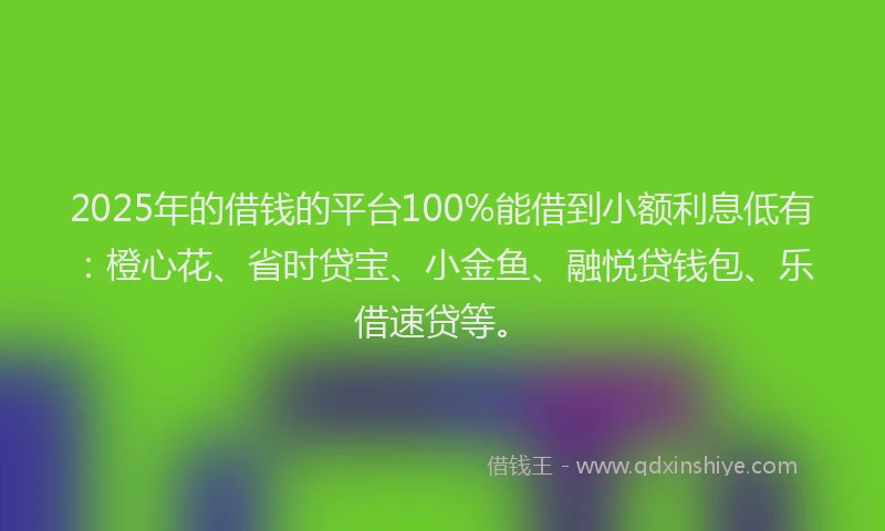 2025年的借钱的平台100%能借到小额利息低有：橙心花、省时贷宝、小金鱼、融悦贷钱包、乐借速贷等。