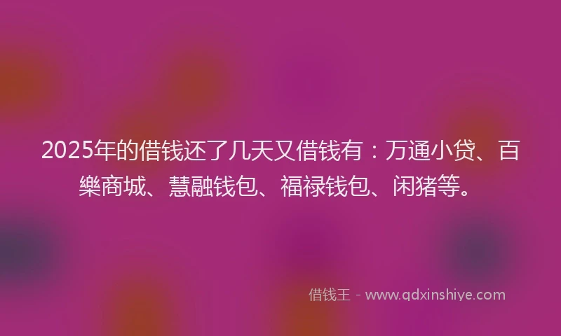 2025年的借钱还了几天又借钱有：万通小贷、百樂商城、慧融钱包、福禄钱包、闲猪等。