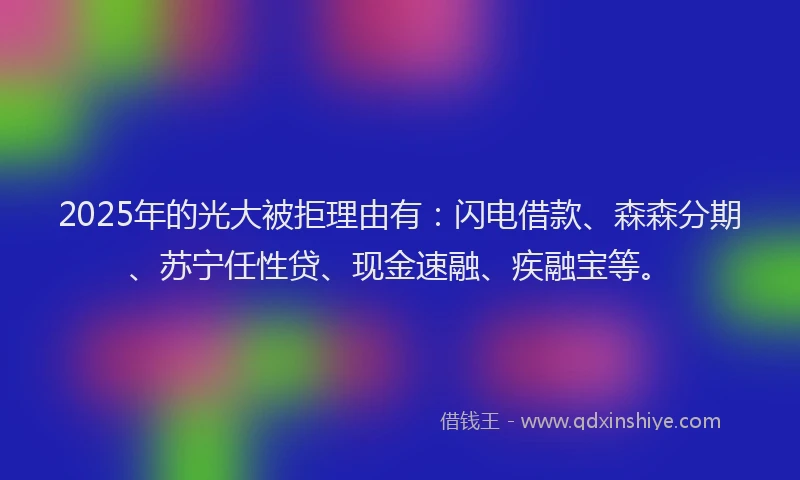 2025年的光大被拒理由有：闪电借款、森森分期、苏宁任性贷、现金速融、疾融宝等。
