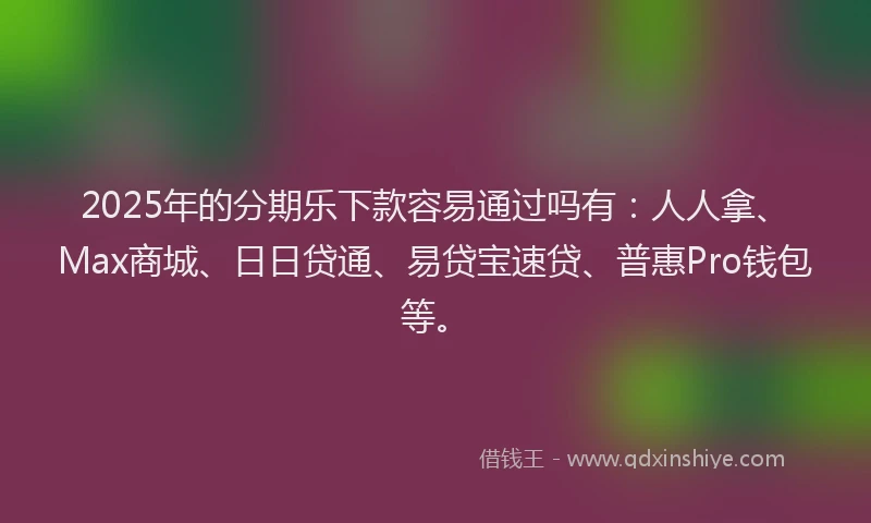 2025年的分期乐下款容易通过吗有：人人拿、Max商城、日日贷通、易贷宝速贷、普惠Pro钱包等。