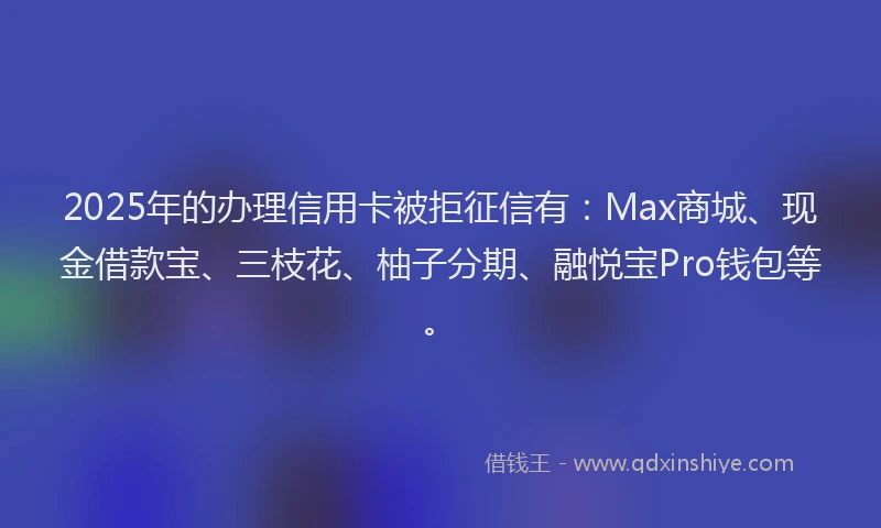 2025年的办理信用卡被拒征信有：Max商城、现金借款宝、三枝花、柚子分期、融悦宝Pro钱包等。