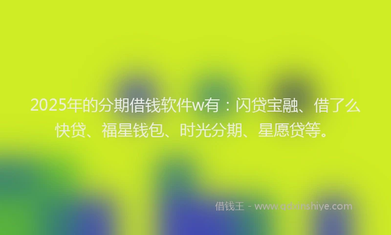 2025年的分期借钱软件w有：闪贷宝融、借了么快贷、福星钱包、时光分期、星愿贷等。