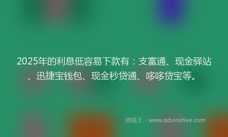 2025年的利息低容易下款有：支富通、现金驿站、迅捷宝钱包、现金秒贷通、哆哆贷宝等。
