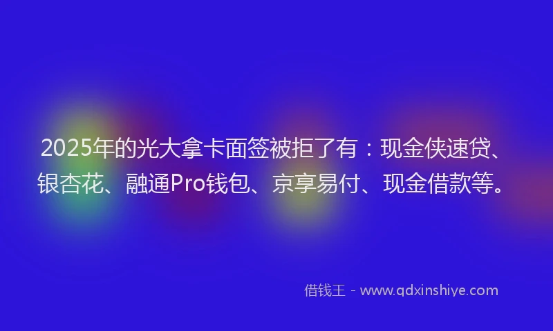 2025年的光大拿卡面签被拒了有：现金侠速贷、银杏花、融通Pro钱包、京享易付、现金借款等。