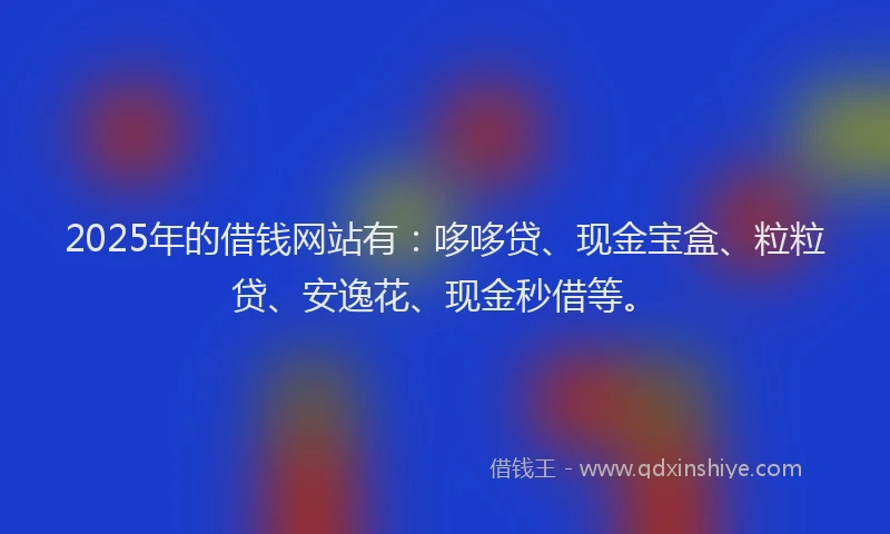 2025年的借钱网站有：哆哆贷、现金宝盒、粒粒贷、安逸花、现金秒借等。