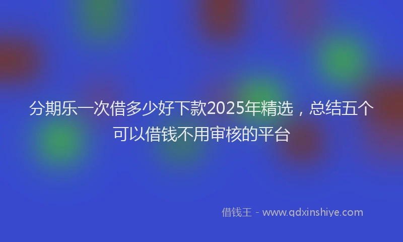 分期乐一次借多少好下款2025年精选，总结五个可以借钱不用审核的平台