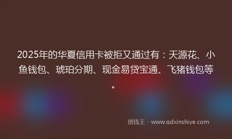 2025年的华夏信用卡被拒又通过有：天源花、小鱼钱包、琥珀分期、现金易贷宝通、飞猪钱包等。