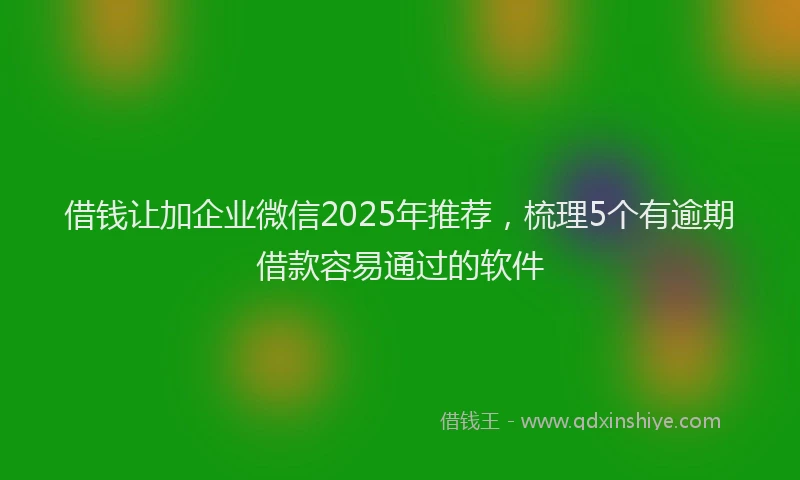 借钱让加企业微信2025年推荐，梳理5个有逾期借款容易通过的软件