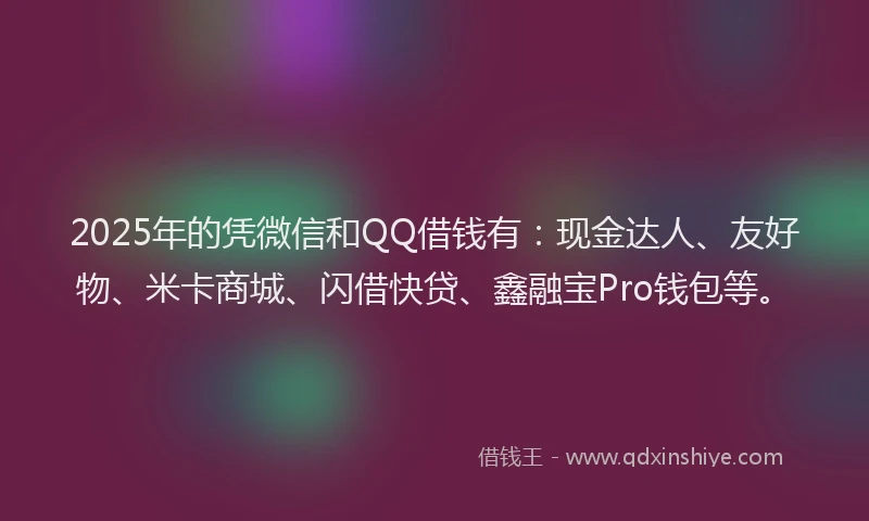 2025年的凭微信和QQ借钱有：现金达人、友好物、米卡商城、闪借快贷、鑫融宝Pro钱包等。