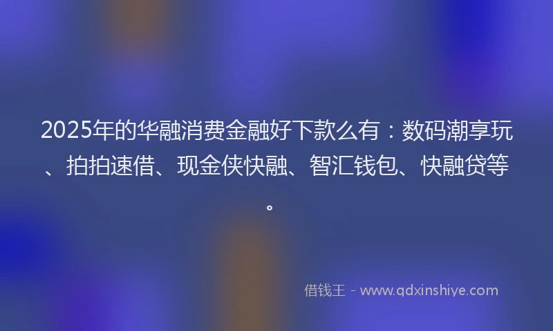 2025年的华融消费金融好下款么有：数码潮享玩、拍拍速借、现金侠快融、智汇钱包、快融贷等。