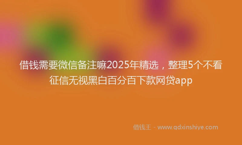 借钱需要微信备注嘛2025年精选，整理5个不看征信无视黑白百分百下款网贷app