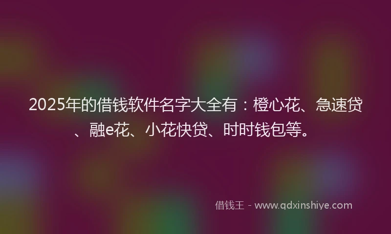 2025年的借钱软件名字大全有：橙心花、急速贷、融e花、小花快贷、时时钱包等。