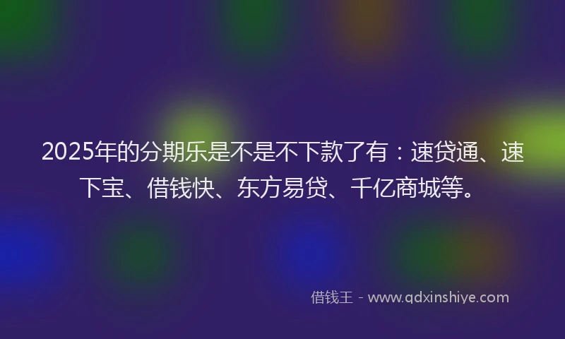 2025年的分期乐是不是不下款了有：速贷通、速下宝、借钱快、东方易贷、千亿商城等。