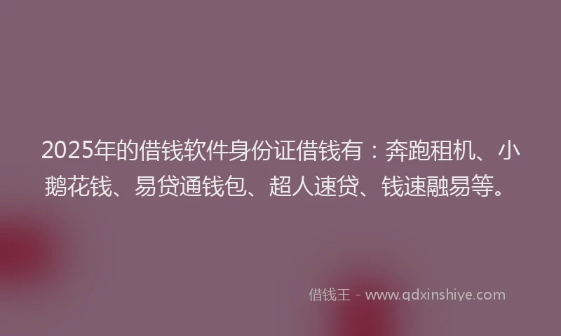 2025年的借钱软件身份证借钱有：奔跑租机、小鹅花钱、易贷通钱包、超人速贷、钱速融易等。