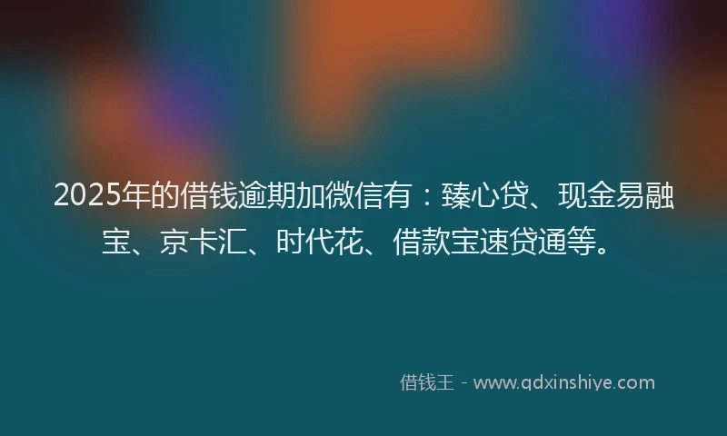 2025年的借钱逾期加微信有：臻心贷、现金易融宝、京卡汇、时代花、借款宝速贷通等。