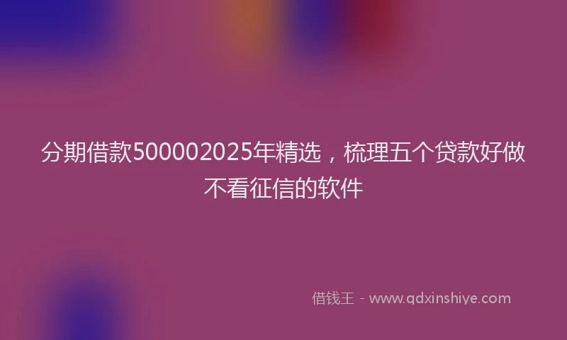 分期借款500002025年精选，梳理五个贷款好做不看征信的软件