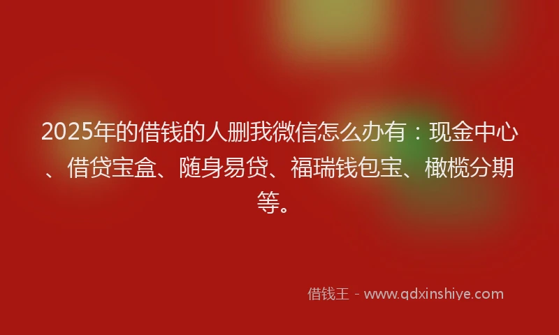 2025年的借钱的人删我微信怎么办有：现金中心、借贷宝盒、随身易贷、福瑞钱包宝、橄榄分期等。