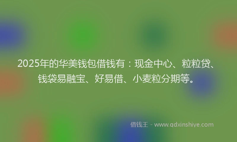 2025年的华美钱包借钱有：现金中心、粒粒贷、钱袋易融宝、好易借、小麦粒分期等。