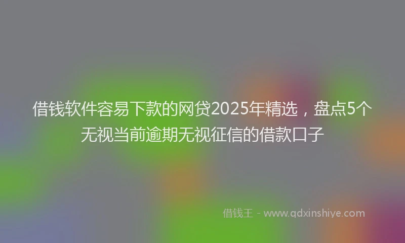 借钱软件容易下款的网贷2025年精选，盘点5个无视当前逾期无视征信的借款口子
